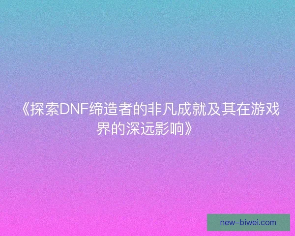 《探索DNF缔造者的非凡成就及其在游戏界的深远影响》