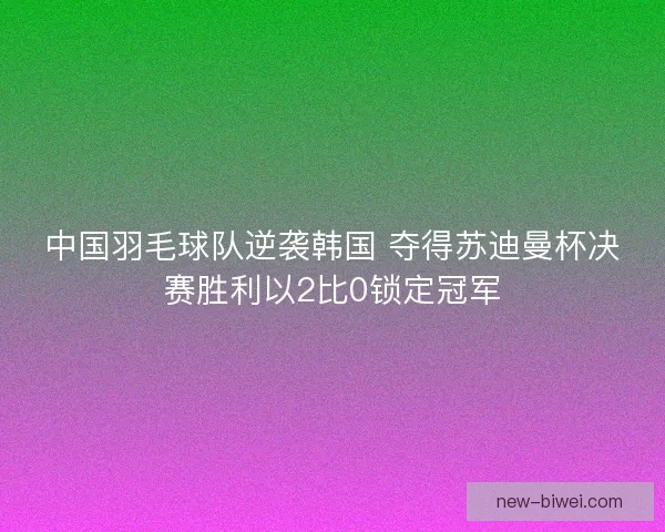 中国羽毛球队逆袭韩国 夺得苏迪曼杯决赛胜利以2比0锁定冠军