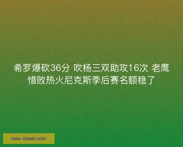 希罗爆砍36分 吹杨三双助攻16次 老鹰惜败热火尼克斯季后赛名额稳了