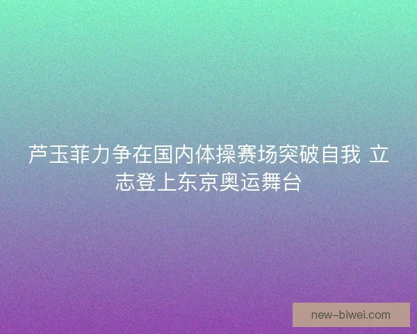 芦玉菲力争在国内体操赛场突破自我 立志登上东京奥运舞台