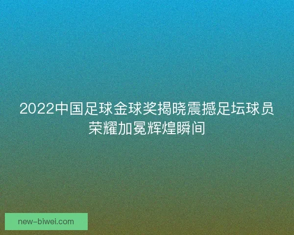 2022中国足球金球奖揭晓震撼足坛球员荣耀加冕辉煌瞬间