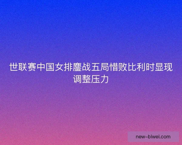 世联赛中国女排鏖战五局惜败比利时显现调整压力
