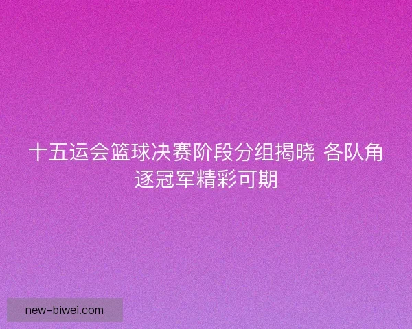 十五运会篮球决赛阶段分组揭晓 各队角逐冠军精彩可期