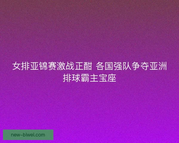 女排亚锦赛激战正酣 各国强队争夺亚洲排球霸主宝座